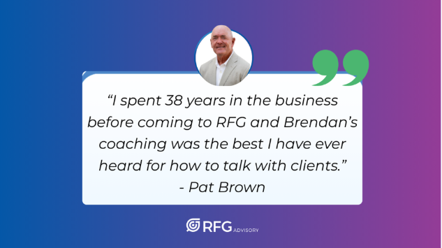 “I spent 38 years in the business before coming to RFG and Brendan’s coaching was the best I have ever heard for how to talk with clients.” ~ Pat Brown, RFG Advisory